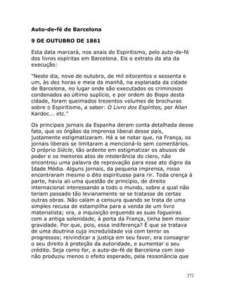 272
Auto-de-fé de Barcelona
9 DE OUTUBRO DE 1861
Esta data marcará, nos anais do Espiritismo, pelo auto-de-fé
dos livros espíritas em Barcelona. Eis o extrato da ata da
execução:
"Neste dia, nove de outubro, de mil oitocentos e sessenta e
um, às dez horas e meia da manhã, na esplanada da cidade
de Barcelona, no lugar onde são executados os criminosos
condenados ao último suplício, e por ordem do Bispo desta
cidade, foram queimados trezentos volumes de brochuras
sobre o Espiritismo, a saber: O Livro dos Espíritos, por Allan
Kardec... etc."
Os principais jornais da Espanha deram conta detalhada desse
fato, que os órgãos da imprensa liberal desse país,
justamente estigmatizaram. Há a se notar que, na França, os
jornais liberais se limitaram a mencioná-lo sem comentários.
O próprio Siècle, tão ardente em estigmatizar os abusos de
poder e os menores atos de intolerância do clero, não
encontrou uma palavra de reprovação para esse ato digno da
Idade Média. Alguns jornais, da pequena imprensa, nisso
encontraram mesmo o dito espirituoso para rir. Toda crença à
parte, havia ali uma questão de princípio, de direito
internacional interessando a todo o mundo, sobre a qual não
teriam passado tão levianamente se se tratasse de certas
outras obras. Não calam a censura quando se trata de uma
simples recusa de estampilha para a venda de um livro
materialista; ora, a inquisição erguendo as suas fogueiras
com a antiga solenidade, à porta da França, tinha bem maior
gravidade. Por que, pois, essa indiferença? É que se tratava
de uma doutrina cuja incredulidade via com terror os
progressos; reivindicar a justiça em seu favor, era consagrar
o seu direito à proteção da autoridade, e aumentar o seu
crédito. Seja como for, o auto-de-fé de Barcelona com isso
não produziu menos o efeito esperado, pela ressonância que
 