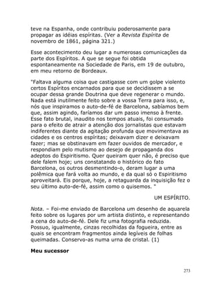 273
teve na Espanha, onde contribuiu poderosamente para
propagar as idéias espíritas. (Ver a Revista Espírita de
novembro de 1861, página 321.)
Esse acontecimento deu lugar a numerosas comunicações da
parte dos Espíritos. A que se segue foi obtida
espontaneamente na Sociedade de Paris, em 19 de outubro,
em meu retorno de Bordeaux.
"Faltava alguma coisa que castigasse com um golpe violento
certos Espíritos encarnados para que se decidissem a se
ocupar dessa grande Doutrina que deve regenerar o mundo.
Nada está inutilmente feito sobre a vossa Terra para isso, e,
nós que inspiramos o auto-de-fé de Barcelona, sabíamos bem
que, assim agindo, faríamos dar um passo imenso à frente.
Esse fato brutal, inaudito nos tempos atuais, foi consumado
para o efeito de atrair a atenção dos jornalistas que estavam
indiferentes diante da agitação profunda que movimentava as
cidades e os centros espíritas; deixavam dizer e deixavam
fazer; mas se obstinavam em fazer ouvidos de mercador, e
respondiam pelo mutismo ao desejo de propaganda dos
adeptos do Espiritismo. Quer queiram quer não, é preciso que
dele falem hoje; uns constatando o histórico do fato
Barcelona, os outros desmentindo-o, deram lugar a uma
polêmica que fará volta ao mundo, e da qual só o Espiritismo
aproveitará. Eis porque, hoje, a retaguarda da inquisição fez o
seu último auto-de-fé, assim como o quisemos. "
UM ESPÍRITO.
Nota. – Foi-me enviado de Barcelona um desenho de aquarela
feito sobre os lugares por um artista distinto, e representando
a cena do auto-de-fé. Dele fiz uma fotografia reduzida.
Possuo, igualmente, cinzas recolhidas da fogueira, entre as
quais se encontram fragmentos ainda legíveis de folhas
queimadas. Conservo-as numa urna de cristal. (1)
Meu sucessor
 