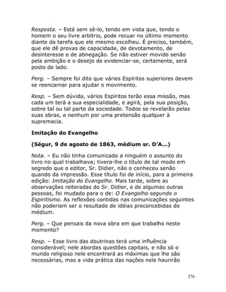 276
Resposta. – Está sem sê-lo, tendo em vista que, tendo o
homem o seu livre arbítrio, pode recuar no último momento
diante da tarefa que ele mesmo escolheu. É preciso, também,
que ele dê provas de capacidade, de devotamento, de
desinteresse e de abnegação. Se não estiver movido senão
pela ambição e o desejo de evidenciar-se, certamente, será
posto de lado.
Perg. – Sempre foi dito que vários Espíritos superiores devem
se reencarnar para ajudar o movimento.
Resp. – Sem dúvida, vários Espíritos terão essa missão, mas
cada um terá a sua especialidade, e agirá, pela sua posição,
sobre tal ou tal parte da sociedade. Todos se revelarão pelas
suas obras, e nenhum por uma pretensão qualquer à
supremacia.
Imitação do Evangelho
(Ségur, 9 de agosto de 1863, médium sr. D’A...)
Nota. – Eu não tinha comunicado a ninguém o assunto do
livro no qual trabalhava; tivera-lhe o título de tal modo em
segredo que o editor, Sr. Didier, não o conheceu senão
quando da impressão. Esse título foi de início, para a primeira
edição: Imitação do Evangelho. Mais tarde, sobre as
observações reiteradas do Sr. Didier, e de algumas outras
pessoas, foi mudado para o de: O Evangelho segundo o
Espiritismo. As reflexões contidas nas comunicações seguintes
não poderiam ser o resultado de idéias preconcebidas do
médium.
Perg. – Que pensais da nova obra em que trabalho neste
momento?
Resp. – Esse livro das doutrinas terá uma influência
considerável; nele abordas questões capitais, e não só o
mundo religioso nele encontrará as máximas que lhe são
necessárias, mas a vida prática das nações nele haurirão
 