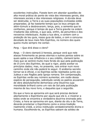 277
excelentes instruções. Fizeste bem em abordar questões de
alta moral prática do ponto de vista dos interesses gerais, dos
interesses sociais e dos interesses religiosos. A dúvida deve
ser destruída; a Terra e as suas populações civilizadas estão
preparadas; já faz bastante tempo que os teus amigos de
além-túmulo a desbravaram; lança, pois, a semente que te
confiamos, porque é tempo de que a Terra gravite na ordem
irradiante das esferas, e que saia, enfim, da penumbra e dos
nevoeiros intelectuais. Acaba a tua obra, e contem com a
proteção de teu guia, nosso guia de todos, e com o concurso
devotado de teus mais fiéis Espíritos, no número dos quais
queira muito sempre me contar.
Perg. – Que dirá disso o clero?
Resp. – O clero clamará à heresia, porque verá que nele
atacas firmemente as penas eternas e outros pontos sobre os
quais apóia a sua influência e o seu crédito, clamará tanto
mais que se sentirá muito mais ferido do que pela publicação
de O Livro dos Espíritos, do qual a rigor, podia aceitar os
princípios dados; mas, no presente, vais entrar num novo
caminho onde ele não poderá te seguir. O anátema secreto
tornar-se-á oficial, e os Espíritas serão rejeitados junto aos
Judeus e aos Pagãos pela Igreja romana. Em compensação,
os Espíritas verão seu número aumentar, em razão dessa
espécie de perseguição, sobretudo vendo os padres acusarem
de obra absolutamente demoníaca uma Doutrina cuja
moralidade brilhará como um raio de Sol pela publicação
mesma de teu novo livro, e daqueles que o seguirão.
Eis que a hora se aproxima em que será preciso declarar
abertamente o Espiritismo por aquilo que ele é, e mostrar a
todos onde se encontra a verdadeira doutrina ensinada pelo
Cristo; a hora se aproxima em que, diante do céu e da Terra,
deverás proclamar o Espiritismo como a única tradição
realmente cristã, a única instituição verdadeiramente divina e
humana. Escolhendo-te, os Espíritos sabiam da solidez de
 