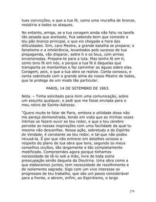 278
tuas convicções, e que a tua fé, como uma muralha de bronze,
resistiria a todos os ataques.
No entanto, amigo, se a tua coragem ainda não faliu na tarefa
tão pesada que aceitaste, fica sabendo bem que comeste o
teu pão branco principal, e que eis chegada a hora das
dificuldades. Sim, caro Mestre, a grande batalha se prepara; o
fanatismo e a intolerância, levantados pelo sucesso de tua
propaganda, vão disparar, sobre ti e os teus, com armas
envenenadas. Prepara-te para a luta. Mas tenho fé em ti,
como tens fé em nós, e porque a tua fé é daquelas que
transporta as montanhas e faz caminhar as águas sobre elas.
Coragem, pois, e que a tua obra se realize. Conta conosco, e
conta sobretudo com a grande alma do nosso Mestre de todos,
que te protege de um modo tão particular.
PARIS, 14 DE SETEMBRO DE 1863.
Nota. – Tinha solicitado para mim uma comunicação, sobre
um assunto qualquer, e pedi que me fosse enviada para o
meu retiro de Sainte-Adresse.
"Quero muito te falar de Paris, embora a utilidade disso não
me pareça demonstrada, tendo em vista que as minhas vozes
íntimas se fazem ouvir ao teu redor, e que o teu cérebro
percebe as nossas inspirações com uma facilidade da qual tu
mesmo não desconfias. Nossa ação, sobretudo a do Espírito
de Verdade, é constante ao teu redor, e tal que não podes
recusá-la. É por que não entrarei em detalhes ociosos a
respeito do plano de tua obra que tens, segundo os meus
conselhos ocultos, tão largamente e tão completamente
modificado. Compreendes agora porque tínhamos
necessidade de tê-lo sob a mão, livre de toda outra
preocupação senão daquela da Doutrina. Uma obra como a
que elaboramos juntos, tem necessidade de recolhimento e
de isolamento sagrado. Sigo com um vivo interesse os
progressos de teu trabalho, que são um passo considerável
para a frente, e abrem, enfim, ao Espiritismo, o largo
 