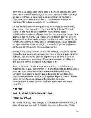 279
caminho das aplicações úteis para o bem da sociedade. Com
essa obra, o edifício começa a se livrar de seus alicerces, e já
se pode entrever a sua cúpula se desenhar no horizonte.
Continua, pois, sem impaciência, como sem cansaço; o
monumento estará acabado na hora fixada.
Já nos entretivemos com questões incidentes do momento,
quer dizer, com questões religiosas. O Espírito de Verdade
falou-te das revolta que ocorrem nesta hora; essas
hostilidades previstas são necessárias para manter desperta a
atenção dos homens, tão fáceis em se deixar desviar de um
assunto sério. Aos soldados que combatem pela causa vão se
juntar, incessantemente, novos combatentes, cujas palavras
e cujos escritos farão sensação, e levarão a perturbação e a
confusão às fileiras de nossos adversários.
Adeus, caro companheiro de outros tempos, discípulo fiel da
verdade, que continua, através da vida, a obra à qual juramos
outrora, nas mãos do grande Espírito que te ama e que te
venera, consagrar as nossas forças e as nossas existências
até que ela esteja acabada. Saudação a ti."
Nota. – O plano da obra fora, com efeito, completamente
modificado, o que, seguramente, o médium não poderia saber,
uma vez que estava em Paris e eu em Sainte-Adresse;
também não poderia saber que o Espírito de Verdade me
falara a respeito da revolta do Bispo de Alger e outros. Todas
essas circunstâncias estavam bem feitas para me
confirmarem a parte que os Espíritos tomavam em meus
trabalhos.
A Igreja
PARIS, 30 DE SETEMBRO DE 1863.
(Méd. sr. d’A...)
Eis-te de retorno, meu amigo, e não perdeste o teu tempo; à
obra ainda, porque não é preciso queimar a bigorna. Forja,
 