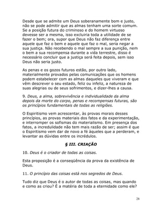 28
Desde que se admite um Deus soberanamente bom e justo,
não se pode admitir que as almas tenham uma sorte comum.
Se a posição futura do criminoso e do homem virtuoso
devesse ser a mesma, isso excluiria toda a utilidade de se
fazer o bem; ora, supor que Deus não faz diferença entre
aquele que faz o bem e aquele que faz o mal, seria negar a
sua justiça. Não recebendo o mal sempre a sua punição, nem
o bem a sua recompensa durante a vida terrestre, disso é
necessário concluir que a justiça será feita depois, sem isso
Deus não seria justo.
As penas e os gozos futuros estão, por outro lado,
materialmente provados pelas comunicações que os homens
podem estabelecer com as almas daqueles que viveram e que
vêm descrever o seu estado, feliz ou infeliz, a natureza de
suas alegrias ou de seus sofrimentos, e dizer-lhes a causa.
9. Deus, a alma, sobrevivência e individualidade da alma
depois da morte do corpo, penas e recompensas futuras, são
os princípios fundamentais de todas as religiões.
O Espiritismo vem acrescentar, às provas morais desses
princípios, as provas materiais dos fatos e da experimentação,
e interromper os sofismas do materialismo. Em presença dos
fatos, a incredulidade não tem mais razão de ser; assim é que
o Espiritismo vem dar de novo a fé àqueles que a perderam, e
levantar as dúvidas entre os incrédulos.
§ III. CRIAÇÃO
10. Deus é o criador de todas as coisas.
Esta proposição é a conseqüência da prova da existência de
Deus.
11. O princípio das coisas está nos segredos de Deus.
Tudo diz que Deus é o autor de todas as coisas, mas quando
e como as criou? É a matéria de toda a eternidade como ele?
 
