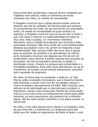 280
forja armas bem temperadas; repousa de teus trabalhos por
trabalhos mais difíceis; todos os elementos ser-te-ão
colocados nas mãos, na medida da necessidade.
É chegada a hora em que a Igreja deverá prestar conta do
depósito que lhe foi confiado, da maneira pela qual praticou
os ensinamentos do Cristo, do uso que fez de sua autoridade,
enfim, do estado de incredulidade ao qual conduziu os
espíritos; é chegada a hora em que ela deverá dar a César o
que é de César e incorrer na responsabilidade de todos os
seus atos. Deus a julgou, e a reconheceu imprópria,
doravante, para a missão de progresso que incumbe a toda
autoridade espiritual. Não seria senão por uma transformação
absoluta que poderia viver; ela, porém se resignará a essa
transformação? Não, porque então não seria mais a Igreja;
para se assimilar as verdades e as descobertas da ciência,
seria necessário renunciar aos dogmas que lhe servem de
fundamento; para retornar à prática rigorosa dos preceitos do
Evangelho, ser-lhe-ia necessário renunciar ao poder, à
dominação, trocar o fausto e a púrpura pela simplicidade e a
humildade apostólicas. Está entre duas alternativas; se ela se
transforma, se suicida; se permanece estacionária, sucumbe
sob a opressão do progresso.
De resto, já Roma está na ansiedade, e sabe-se, na Vida
Eterna, pelas revelações irrecusáveis, que a Doutrina Espírita
está chamada a causar uma viva dor ao papado, porque o
Cisma se prepara rigorosamente na Itália. Não é preciso, pois,
admirar-se da obstinação que o clero põe para combater o
Espiritismo, sendo a isso levado pelo instinto de conservação;
mas já viu as suas armas se enfraquecerem contra esse poder
nascente; os seus argumentos não puderam ter a inflexível
lógica; não lhe resta senão o demônio; é um pobre auxiliar no
século XIX.
De resto, a luta está aberta entre a Igreja e o progresso, mais
do que entre ela e o Espiritismo; é o progresso geral das
idéias que lhe rebate os argumentos de todos os lados, e sob
 