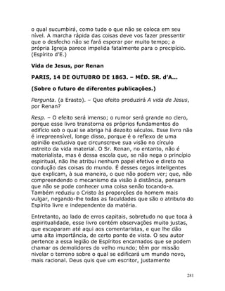281
o qual sucumbirá, como tudo o que não se coloca em seu
nível. A marcha rápida das coisas deve vos fazer pressentir
que o desfecho não se fará esperar por muito tempo; a
própria Igreja parece impelida fatalmente para o precipício.
(Espírito d’E.)
Vida de Jesus, por Renan
PARIS, 14 DE OUTUBRO DE 1863. – MÉD. SR. d’A...
(Sobre o futuro de diferentes publicações.)
Pergunta. (a Erasto). – Que efeito produzirá A vida de Jesus,
por Renan?
Resp. – O efeito será imenso; o rumor será grande no clero,
porque esse livro transtorna os próprios fundamentos do
edifício sob o qual se abriga há dezoito séculos. Esse livro não
é irrepreensível, longe disso, porque é o reflexo de uma
opinião exclusiva que circunscreve sua visão no círculo
estreito da vida material. O Sr. Renan, no entanto, não é
materialista, mas é dessa escola que, se não nega o princípio
espiritual, não lhe atribui nenhum papel efetivo e direto na
condução das coisas do mundo. É desses cegos inteligentes
que explicam, à sua maneira, o que não podem ver; que, não
compreendendo o mecanismo da visão à distância, pensam
que não se pode conhecer uma coisa senão tocando-a.
Também reduziu o Cristo às proporções do homem mais
vulgar, negando-lhe todas as faculdades que são o atributo do
Espírito livre e independente da matéria.
Entretanto, ao lado de erros capitais, sobretudo no que toca à
espiritualidade, esse livro contém observações muito justas,
que escaparam até aqui aos comentaristas, e que lhe dão
uma alta importância, de certo ponto de vista. O seu autor
pertence a essa legião de Espíritos encarnados que se podem
chamar os demolidores do velho mundo; têm por missão
nivelar o terreno sobre o qual se edificará um mundo novo,
mais racional. Deus quis que um escritor, justamente
 