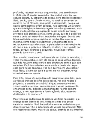 285
profunda, retorquir os seus argumentos, que acreditavam
irrefutáveis. O sorriso zombador não poderá mais ter um
escudo seguro, e, sob pena de queda, será preciso responder.
Será, então, que o círculo vicioso, no qual se encerram os
mestres da vã filosofia, será posto a descoberto, porque os
novos combatentes levam consigo, não somente um archote,
que é a inteligência desembaraçada dos véus grosseiros, mas
ainda muitos dentre eles gozarão desse estado particular,
privilégio das grandes almas, como Jesus, que dá o poder de
curar e de fazer maravilhas, reputadas milagres. Diante dos
fatos materiais, onde o espírito se mostra tão superior à
matéria, como negar os Espíritos? O materialista será
rechaçado em seus discursos, e pela palavra mais eloqüente
do que a sua, e pelo fato patente, positivo, e averiguado por
todos, porque, grandes e pequenos, novos São Tomés,
poderão tocar com o dedo.
Sim, o velho mundo carcomido estala em todos os sentidos; o
velho mundo acaba, e com ele todos os seus velhos dogmas,
que não reluzem ainda senão pela douradura com a qual são
cobertos. Espíritos valentes, cabe a vós a tarefa de raspar
esse ouro falso; para trás, vós que quereis em vão escorar
esse ídolo; batido por toda a parte, ele vai desabar, e vos
arrastará em sua queda.
Para trás, todos vós negadores do progresso; para trás, com
as vossas crenças de uma outra época. Por que negais o
progresso e quereis entravá-lo? É que, querendo vencer,
vencer ainda e sempre, condensastes o vosso pensamento
em artigos de fé, dizendo à Humanidade: "Serás sempre
criança, e nós, que temos a iluminação do alto, estamos
destinados a te conduzir."
Mas vistes as andadeiras da criança vos ficar nas mãos; e a
criança saltar diante de vós, e negais ainda que possa
caminhar sozinha! Será batendo-lhe com as andadeiras que
devereis provar-lhe a autoridade de vossos argumentos? Não;
e o reconheceis bem; mas é tão suave, quando se diz infalível,
 