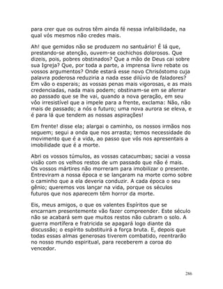 286
para crer que os outros têm ainda fé nessa infalibilidade, na
qual vós mesmos não credes mais.
Ah! que gemidos não se produzem no santuário! É lá que,
prestando-se atenção, ouvem-se cochichos dolorosos. Que
dizeis, pois, pobres obstinados? Que a mão de Deus cai sobre
sua Igreja? Que, por toda a parte, a imprensa livre rebate os
vossos argumentos? Onde estará esse novo Chrisóstomo cuja
palavra poderosa reduziria a nada esse dilúvio de faladores?
Em vão o esperais; as vossas penas mais vigorosas, e as mais
credenciadas, nada mais podem; obstinam-se em se aferrar
ao passado que se lhe vai, quando a nova geração, em seu
vôo irresistível que a impele para a frente, exclama: Não, não
mais de passado; a nós o futuro; uma nova aurora se eleva, e
é para lá que tendem as nossas aspirações!
Em frente! disse ela; alargai o caminho, os nossos irmãos nos
seguem; segui a onda que nos arrasta; temos necessidade do
movimento que é a vida, ao passo que vós nos apresentais a
imobilidade que é a morte.
Abri os vossos túmulos, as vossas catacumbas; saciai a vossa
visão com os velhos restos de um passado que não é mais.
Os vossos mártires não morreram para imobilizar o presente.
Entreviram a nossa época e se lançaram na morte como sobre
o caminho que a ela deveria conduzir. A cada época o seu
gênio; queremos vos lançar na vida, porque os séculos
futuros que nos aparecem têm horror da morte.
Eis, meus amigos, o que os valentes Espíritos que se
encarnam presentemente vão fazer compreender. Este século
não se acabará sem que muitos restos não cubram o solo. A
guerra mortífera e fratricida se apagará logo diante da
discussão; o espírito substituirá a força bruta. E, depois que
todas essas almas generosas tiverem combatido, reentrarão
no nosso mundo espiritual, para receberem a coroa do
vencedor.
 