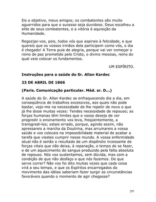 287
Eis o objetivo, meus amigos; os combatentes são muito
aguerridos para que o sucesso seja duvidoso. Deus escolheu a
elite de seus combatentes, e a vitória é aquisição da
Humanidade.
Regozijai-vos, pois, todos vós que aspirais à felicidade, e que
quereis que os vossos irmãos dela participem como vós, o dia
é chegado! A Terra pula de alegria, porque vai ver começar o
reino de paz prometido pelo Cristo, o divino messias, reino do
qual veio colocar os fundamentos.
UM ESPÍRITO.
Instruções para a saúde do Sr. Allan Kardec
23 DE ABRIL DE 1866
(Paris. Comunicação particular. Méd. sr. D...)
A saúde do Sr. Allan Kardec se enfraquecendo dia a dia, em
conseqüência de trabalhos excessivos, aos quais não pode
bastar, vejo-me na necessidade de lhe repetir de novo o que
já lhe disse muitas vezes: Tendes necessidade de repouso; as
forças humanas têm limites que o vosso desejo de ver
progredir o ensinamento vos leva, freqüentemente, a
transgredi-los; estais errado, porque, agindo assim, não
apressareis a marcha da Doutrina, mas arruinareis a vossa
saúde e vos colocais na impossibilidade material de acabar a
tarefa que viestes cumprir nesse mundo. A vossa enfermidade
atual não é senão o resultado de um dispêndio incessante de
forças vitais que não deixa, à reparação, o tempo de se fazer,
e de um aquecimento do sangue produzido pela falta absoluta
de repouso. Nós vos sustentamos, sem dúvida, mas com a
condição de que não desfaço o que nós fazemos. De que
serve correr? Não vos foi dito muitas vezes que cada coisa
virá a seu tempo, e que os Espíritos encarregados do
movimento das idéias saberiam fazer surgir as circunstâncias
favoráveis quando o momento de agir chegasse?
 