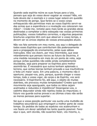 288
Quando cada espírita reúne as suas forças para a luta,
pensais que seja do vosso dever esgotar as vossas? Não, em
tudo deveis dar o exemplo e o vosso lugar estará em questão
no momento do perigo. Que faríeis se o vosso corpo
enfraquecido não permitisse mais ao vosso Espírito servir-se
das armas que a experiência e a revelação vos colocaram nas
mãos? – Crede-me, remetei para mais tarde as grandes obras
destinadas a completar a obra esboçada nas vossas primeiras
publicações; vossos trabalhos correntes, e algumas pequenas
brochuras urgentes têm com que absorver o vosso tempo, e
devem ser os únicos objetos de vossas preocupações atuais.
Não vos falo somente em meu nome, sou aqui o delegado de
todos esses Espíritos que contribuíram tão poderosamente
para a propagação do ensinamento, pelas suas sábias
instruções. Eles vos dizem, por meu intermédio, que esse
retardamento que pensais nocivo ao futuro da Doutrina, é
uma medida necessária em mais de um ponto de vista, seja
porque certas questões não estão ainda completamente
elucidadas, seja para preparar os Espíritos para melhor
assimilá-las. É necessário que outros tenham aplainado o
terreno, que certas teorias tenham provado a sua insuficiência
e feito um maior vazio. Em uma palavra, o momento não é
oportuno; poupai-vos, pois, porque, quando chegar o vosso
tempo, todo o vosso vigor, de corpo e de Espírito, vos será
necessário. O Espiritismo foi, até aqui, o objeto de muitas
diatribes, ele provocou muitas tempestades? Credes que todo
movimento seja apaziguado, que todos os ódios sejam
acalmados e reduzidos à impotência? Desenganai-vos, o
cadinho depurador ainda não rejeitou todas as impurezas; o
futuro vos guarda outras provas e as últimas crises não serão
as menos penosas para suportar.
Sei que a vossa posição particular vos sucita uma multidão de
trabalhos secundários que empregam a melhor parte de vosso
tempo. Os pedidos de todas as espécies vos acabrunham e
vos fazeis um dever satisfazê-los tanto quanto possível. Farei
aqui o que, sem dúvida, não ousaríeis fazer, vós mesmo, e,
 