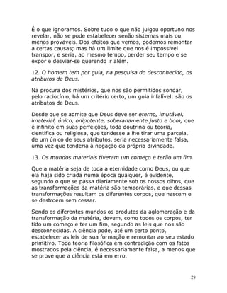 29
É o que ignoramos. Sobre tudo o que não julgou oportuno nos
revelar, não se pode estabelecer senão sistemas mais ou
menos prováveis. Dos efeitos que vemos, podemos remontar
a certas causas; mas há um limite que nos é impossível
transpor, e seria, ao mesmo tempo, perder seu tempo e se
expor e desviar-se querendo ir além.
12. O homem tem por guia, na pesquisa do desconhecido, os
atributos de Deus.
Na procura dos mistérios, que nos são permitidos sondar,
pelo raciocínio, há um critério certo, um guia infalível: são os
atributos de Deus.
Desde que se admite que Deus deve ser eterno, imutável,
imaterial, único, onipotente, soberanamente justo e bom, que
é infinito em suas perfeições, toda doutrina ou teoria,
científica ou religiosa, que tendesse a lhe tirar uma parcela,
de um único de seus atributos, seria necessariamente falsa,
uma vez que tenderia à negação da própria divindade.
13. Os mundos materiais tiveram um começo e terão um fim.
Que a matéria seja de toda a eternidade como Deus, ou que
ela haja sido criada numa época qualquer, é evidente,
segundo o que se passa diariamente sob os nossos olhos, que
as transformações da matéria são temporárias, e que dessas
transformações resultam os diferentes corpos, que nascem e
se destroem sem cessar.
Sendo os diferentes mundos os produtos da aglomeração e da
transformação da matéria, devem, como todos os corpos, ter
tido um começo e ter um fim, segundo as leis que nos são
desconhecidas. A ciência pode, até um certo ponto,
estabelecer as leis de sua formação e remontar ao seu estado
primitivo. Toda teoria filosófica em contradição com os fatos
mostrados pela ciência, é necessariamente falsa, a menos que
se prove que a ciência está em erro.
 