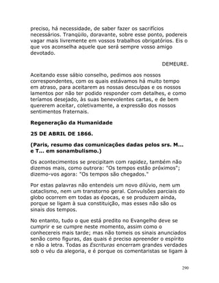 290
preciso, há necessidade, de saber fazer os sacrifícios
necessários. Tranqüilo, doravante, sobre esse ponto, podereis
vagar mais livremente em vossos trabalhos obrigatórios. Eis o
que vos aconselha aquele que será sempre vosso amigo
devotado.
DEMEURE.
Aceitando esse sábio conselho, pedimos aos nossos
correspondentes, com os quais estávamos há muito tempo
em atraso, para aceitarem as nossas desculpas e os nossos
lamentos por não ter podido responder com detalhes, e como
teríamos desejado, às suas benevolentes cartas, e de bem
quererem aceitar, coletivamente, a expressão dos nossos
sentimentos fraternais.
Regeneração da Humanidade
25 DE ABRIL DE 1866.
(Paris, resumo das comunicações dadas pelos srs. M...
e T... em sonambulismo.)
Os acontecimentos se precipitam com rapidez, também não
dizemos mais, como outrora: "Os tempos estão próximos";
dizemo-vos agora: "Os tempos são chegados."
Por estas palavras não entendeis um novo dilúvio, nem um
cataclismo, nem um transtorno geral. Convulsões parciais do
globo ocorrem em todas as épocas, e se produzem ainda,
porque se ligam à sua constituição, mas esses não são os
sinais dos tempos.
No entanto, tudo o que está predito no Evangelho deve se
cumprir e se cumpre neste momento, assim como o
conhecereis mais tarde; mas não tomeis os sinais anunciados
senão como figuras, das quais é preciso apreender o espírito
e não a letra. Todas as Escrituras encerram grandes verdades
sob o véu da alegoria, e é porque os comentaristas se ligam à
 