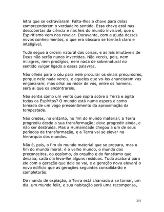291
letra que se extraviaram. Falta-lhes a chave para delas
compreenderem o verdadeiro sentido. Essa chave está nas
descobertas da ciência e nas leis do mundo invisível, que o
Espiritismo vem nos revelar. Doravante, com a ajuda desses
novos conhecimentos, o que era obscuro se tornará claro e
inteligível.
Tudo segue a ordem natural das coisas, e as leis imutáveis de
Deus não serão nunca invertidas. Não vereis, pois, nem
milagres, nem prodígios, nem nada de sobrenatural no
sentido vulgar ligado a essas palavras.
Não olheis para o céu para nele procurar os sinais precursores,
porque nele nada vereis, e aqueles que vo-los anunciaram vos
enganaram; mas olhai ao redor de vós, entre os homens,
será aí que os encontrareis.
Não sentis como um vento que sopra sobre a Terra e agita
todos os Espíritos? O mundo está numa espera e como
tomado de um vago pressentimento da aproximação da
tempestade.
Não credes, no entanto, no fim do mundo material; a Terra
progrediu desde a sua transformação; deve progredir ainda, e
não ser destruída. Mas a Humanidade chegou a um de seus
períodos de transformação, e a Terra vai se elevar na
hierarquia dos mundos.
Não é, pois, o fim do mundo material que se prepara, mas o
fim do mundo moral: é o velho mundo, o mundo dos
preconceitos, do egoísmo, do orgulho e do fanatismo que
desaba; cada dia leva-lhe alguns resíduos. Tudo acabará para
ele com a geração que dele se vai, e a geração nova elevará o
novo edifício que as gerações seguintes consolidarão e
completarão.
De mundo de expiação, a Terra está chamada a se tornar, um
dia, um mundo feliz, e sua habitação será uma recompensa,
 