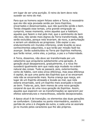 292
em lugar de ser uma punição. O reino do bem deve nela
suceder ao reino do mal.
Para que os homens sejam felizes sobre a Terra, é necessário
que ela não seja povoada senão por bons Espíritos,
encarnados e desencarnados, que não quererão senão o bem.
Tendo chegado esse tempo, uma grande emigração se
cumprirá, nesse momento, entre aqueles que a habitam;
aqueles que fazem o mal pelo mal, que o sentimento do bem
não toca, não sendo mais dignos da Terra transformada, dela
serão excluídos, porque nela levariam, de novo, a perturbação
e seriam um obstáculo ao progresso. Irão expiar o seu
endurecimento em mundos inferiores, onde levarão os seus
conhecimentos adquiridos, e que terão por missão fazê-los
avançar. Serão substituídos na Terra por Espíritos melhores,
que farão reinar, entre eles, a justiça, a paz e a fraternidade.
A Terra, dissemos, não deve ser transformada por um
cataclismo que aniquilaria subitamente uma geração. A
geração atual desaparecerá, gradualmente, e a nova lhe
sucederá igualmente sem que nada seja mudado na ordem
natural das coisas. Tudo se passará, pois, exteriormente,
como de hábito, com esta única diferença, mas essa diferença
é capital, de que uma parte dos Espíritos que aí se encarnam
nela não se encarnarão mais. Numa criança que nasça, em
lugar de um Espírito atrasado e levado ao mal, que nela
estaria encarnado, será um Espírito mais avançado e levado
ao bem. Trata-se, pois, bem menos de uma nova geração
corporal do que de uma nova geração de Espíritos. Assim,
aqueles que esperam ver as transformações se operarem por
efeitos sobrenaturais e maravilhosos, estarão decepcionados.
A época atual é de transição; os elementos das duas gerações
se confundem. Colocados no ponto intermediário, assistis à
partida de uma e à chegada da outra, e cada uma se assinala
já no mundo pelos caracteres que lhe são próprios.
 
