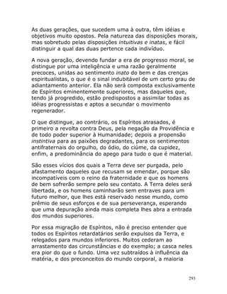 293
As duas gerações, que sucedem uma à outra, têm idéias e
objetivos muito opostos. Pela natureza das disposições morais,
mas sobretudo pelas disposições intuitivas e inatas, e fácil
distinguir a qual das duas pertence cada indivíduo.
A nova geração, devendo fundar a era de progresso moral, se
distingue por uma inteligência e uma razão geralmente
precoces, unidas ao sentimento inato do bem e das crenças
espiritualistas, o que é o sinal indubitável de um certo grau de
adiantamento anterior. Ela não será composta exclusivamente
de Espíritos eminentemente superiores, mas daqueles que,
tendo já progredido, estão predispostos a assimilar todas as
idéias progressistas e aptos a secundar o movimento
regenerador.
O que distingue, ao contrário, os Espíritos atrasados, é
primeiro a revolta contra Deus, pela negação da Providência e
de todo poder superior à Humanidade; depois a propensão
instintiva para as paixões degradantes, para os sentimentos
antifraternais do orgulho, do ódio, do ciúme, da cupidez,
enfim, a predominância do apego para tudo o que é material.
São esses vícios dos quais a Terra deve ser purgada, pelo
afastamento daqueles que recusam se emendar, porque são
incompatíveis com o reino da fraternidade e que os homens
de bem sofrerão sempre pelo seu contato. A Terra deles será
libertada, e os homens caminharão sem entraves para um
futuro melhor, que lhes está reservado nesse mundo, como
prêmio de seus esforços e de sua perseverança, esperando
que uma depuração ainda mais completa lhes abra a entrada
dos mundos superiores.
Por essa migração de Espíritos, não é preciso entender que
todos os Espíritos retardatários serão expulsos da Terra, e
relegados para mundos inferiores. Muitos cederam ao
arrastamento das circunstâncias e do exemplo; a casca neles
era pior do que o fundo. Uma vez subtraídos à influência da
matéria, e dos preconceitos do mundo corporal, a maioria
 