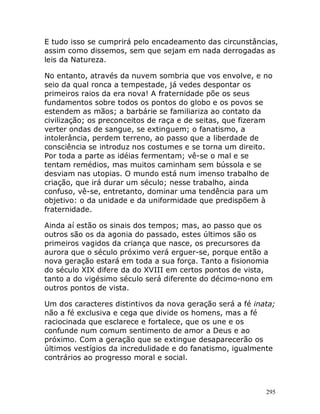 295
E tudo isso se cumprirá pelo encadeamento das circunstâncias,
assim como dissemos, sem que sejam em nada derrogadas as
leis da Natureza.
No entanto, através da nuvem sombria que vos envolve, e no
seio da qual ronca a tempestade, já vedes despontar os
primeiros raios da era nova! A fraternidade põe os seus
fundamentos sobre todos os pontos do globo e os povos se
estendem as mãos; a barbárie se familiariza ao contato da
civilização; os preconceitos de raça e de seitas, que fizeram
verter ondas de sangue, se extinguem; o fanatismo, a
intolerância, perdem terreno, ao passo que a liberdade de
consciência se introduz nos costumes e se torna um direito.
Por toda a parte as idéias fermentam; vê-se o mal e se
tentam remédios, mas muitos caminham sem bússola e se
desviam nas utopias. O mundo está num imenso trabalho de
criação, que irá durar um século; nesse trabalho, ainda
confuso, vê-se, entretanto, dominar uma tendência para um
objetivo: o da unidade e da uniformidade que predispõem à
fraternidade.
Ainda aí estão os sinais dos tempos; mas, ao passo que os
outros são os da agonia do passado, estes últimos são os
primeiros vagidos da criança que nasce, os precursores da
aurora que o século próximo verá erguer-se, porque então a
nova geração estará em toda a sua força. Tanto a fisionomia
do século XIX difere da do XVIII em certos pontos de vista,
tanto a do vigésimo século será diferente do décimo-nono em
outros pontos de vista.
Um dos caracteres distintivos da nova geração será a fé inata;
não a fé exclusiva e cega que divide os homens, mas a fé
raciocinada que esclarece e fortalece, que os une e os
confunde num comum sentimento de amor a Deus e ao
próximo. Com a geração que se extingue desaparecerão os
últimos vestígios da incredulidade e do fanatismo, igualmente
contrários ao progresso moral e social.
 