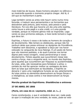 297
mais tratá-los de loucos. Esses homens estudam no silêncio e
se mostrarão quando o momento propício chegar. Até lá, é
útil que se mantenham à parte.
Logo também vereis as artes nele haurir como numa mina
fecunda, e traduzir seus pensamentos e os horizontes que
descobrem pela pintura, pela música, pela poesia e pela
literatura. Foi-vos dito que haveria um dia uma arte espírita,
como houve a arte pagã e a arte cristã, e é uma grande
verdade, porque os maiores gênios nele se inspirarão. Logo
vereis os seus primeiros esboços, e mais tarde tomará o lugar
que deve ter.
Espíritas, o futuro é vosso e de todos os homens de coração e
de devotamento. Não temais os obstáculos, porque não há
nenhum deles que possa entravar os desígnios da Providência.
Trabalhai sem descanso, e agradecei a Deus por vos haver
colocado na vanguarda da nova falange. É um posto de honra
que vós mesmos pedistes, e do qual é preciso vos tornar
dignos pela vossa coragem, vossa perseverança e vosso
devotamento. Felizes aqueles que sucumbiram nessa luta
contra a força; mas a vergonha será, no mundo dos Espíritos,
para aqueles que sucumbirem por fraqueza ou pusilaminidade.
As lutas, aliás, são necessárias para fortalecer a alma; o
contato do mal faz apreciar melhor as vantagens do bem.
Sem as lutas que estimulam as faculdades, o Espírito se
deixaria ir para uma negligência funesta ao seu adiantamento.
As lutas contra os elementos desenvolvem as forças físicas e
a inteligência; as lutas contra o mal desenvolvem as forças
morais.
Marcha gradual do Espiritismo. Dissidências e entraves
27 DE ABRIL DE 1866
(Paris, em casa do sr. Leymarie, méd. sr. L...)
Caros condiscípulos, o que é verdadeiro deve ser; nada pode
se opor à irradiação de uma verdade; às vezes, pode-se velá-
 
