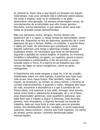 298
la, torturá-la, fazer nela o que fazem os teredos nos diques
holandeses; mas uma verdade não é edificada sobre estaca:
ela corta o espaço; está no ar ambiente, e se pôde
deslumbrar uma geração, há sempre encarnações novas, de
recrutamentos da erraticidade que vêm trazer germes
fecundos, outros elementos, e que sabem atrair para eles
todas as grandes coisas desconhecidas.
Não vos apresseis muito, amigos; muitos dentre vós
gostariam de ir a vapor, e nesse tempo de eletricidade, correr
como ela. Esqueceis as leis da Natureza, gostaríeis de ir mais
depressa do que o tempo. Refleti, no entanto, o quanto Deus
é sábio em tudo. Os elementos que constituem o vosso
planeta sofreram uma longa e laboriosa criação; antes que
pudésseis existir, foi necessário que tudo se constituísse
segundo a aptidão de vossos órgãos. A matéria, os minerais,
fundidos e refundidos, os gases, os vegetais, pouco a pouco
harmonizados e condensados, a fim de permitir a vossa
eclosão sobre a Terra. É a eterna lei do trabalho que não
cessou de reger os seres inorgânicos, como os seres
inteligentes.
O Espiritismo não pode escapar a essa lei, à lei da criação.
Implantado sobre um solo ingrato, é preciso que haja suas
más ervas, seus maus frutos. Mas também, cada dia se
roçam, se arrancam, se cortam os maus ramos; o terreno se
surriba insensivelmente, e quando o viajor, fatigado das lutas
da vida, encontrar a abundância e a paz à sombra de um
fresco oásis, virá estancar a sua sede, enxugar seus suores,
nesse reino lenta e sabiamente preparado; ali o rei é Deus,
esse dispensador generoso, esse igualitário judicioso, que
sabe bem que o trajeto a seguir é doloroso, mas fecundo;
penoso, mas necessário; o Espírito formado na escola do
trabalho, dela sai mais forte e mais apto para as grandes
coisas. Aos desfalecidos ele diz: coragem; e como esperança
suprema, deixa entrever, mesmo aos mais ingratos, um ponto
de atraso, ponto salutar, caminho demarcado pelas
reencarnações.
 