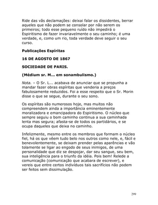 299
Ride das vãs declamações: deixai falar os dissidentes, berrar
aqueles que não podem se consolar por não serem os
primeiros; todo esse pequeno ruído não impedirá o
Espiritismo de fazer invariavelmente o seu caminho; é uma
verdade, e, como um rio, toda verdade deve seguir o seu
curso.
Publicações Espíritas
16 DE AGOSTO DE 1867
SOCIEDADE DE PARIS.
(Médium sr. M... em sonambulismo.)
Nota. – O Sr. L... acabava de anunciar que se propunha a
mandar fazer obras espíritas que venderia a preços
fabulosamente reduzidos. Foi a esse respeito que o Sr. Morin
disse o que se segue, durante o seu sono.
Os espíritas são numerosos hoje, mas muitos não
compreendem ainda a importância eminentemente
moralizadora e emancipadora do Espiritismo. O núcleo que
sempre seguiu o bom caminho continua a sua caminhada
lenta mas segura; afasta-se de todos os partidários, e se
ocupa daqueles que deixa no caminho.
Infelizmente, mesmo entre os membros que formam o núcleo
fiel, há os que vêem tudo belo nos outros como nele, e, fácil e
benevolentemente, se deixam prender pelas aparências e vão
tolamente se ligar ao engodo de seus inimigos, de uma
personalidade que diz se despojar, dar seu sangue, seu bem,
sua inteligência para o triunfo da idéia. Pois bem! Relede a
comunicação (comunicação que acabara de escrever), e
vereis que entre certos indivíduos tais sacrifícios não podem
ser feitos sem dissimulação.
 