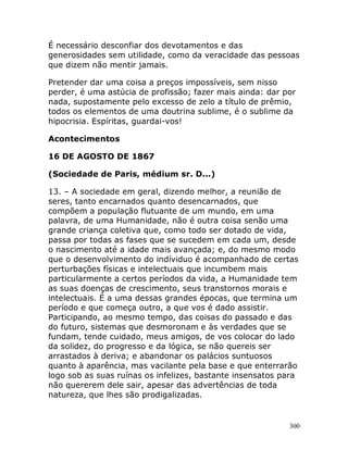 300
É necessário desconfiar dos devotamentos e das
generosidades sem utilidade, como da veracidade das pessoas
que dizem não mentir jamais.
Pretender dar uma coisa a preços impossíveis, sem nisso
perder, é uma astúcia de profissão; fazer mais ainda: dar por
nada, supostamente pelo excesso de zelo a título de prêmio,
todos os elementos de uma doutrina sublime, é o sublime da
hipocrisia. Espíritas, guardai-vos!
Acontecimentos
16 DE AGOSTO DE 1867
(Sociedade de Paris, médium sr. D...)
13. – A sociedade em geral, dizendo melhor, a reunião de
seres, tanto encarnados quanto desencarnados, que
compõem a população flutuante de um mundo, em uma
palavra, de uma Humanidade, não é outra coisa senão uma
grande criança coletiva que, como todo ser dotado de vida,
passa por todas as fases que se sucedem em cada um, desde
o nascimento até a idade mais avançada; e, do mesmo modo
que o desenvolvimento do indíviduo é acompanhado de certas
perturbações físicas e intelectuais que incumbem mais
particularmente a certos períodos da vida, a Humanidade tem
as suas doenças de crescimento, seus transtornos morais e
intelectuais. É a uma dessas grandes épocas, que termina um
período e que começa outro, a que vos é dado assistir.
Participando, ao mesmo tempo, das coisas do passado e das
do futuro, sistemas que desmoronam e às verdades que se
fundam, tende cuidado, meus amigos, de vos colocar do lado
da solidez, do progresso e da lógica, se não quereis ser
arrastados à deriva; e abandonar os palácios suntuosos
quanto à aparência, mas vacilante pela base e que enterrarão
logo sob as suas ruínas os infelizes, bastante insensatos para
não quererem dele sair, apesar das advertências de toda
natureza, que lhes são prodigalizadas.
 