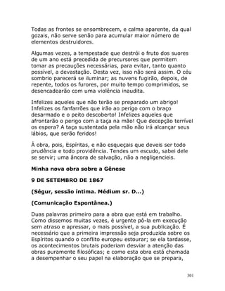 301
Todas as frontes se ensombrecem, e calma aparente, da qual
gozais, não serve senão para acumular maior número de
elementos destruidores.
Algumas vezes, a tempestade que destrói o fruto dos suores
de um ano está precedida de precursores que permitem
tomar as precauções necessárias, para evitar, tanto quanto
possível, a devastação. Desta vez, isso não será assim. O céu
sombrio parecerá se iluminar; as nuvens fugirão, depois, de
repente, todos os furores, por muito tempo comprimidos, se
desencadearão com uma violência inaudita.
Infelizes aqueles que não terão se preparado um abrigo!
Infelizes os fanfarrões que irão ao perigo com o braço
desarmado e o peito descoberto! Infelizes aqueles que
afrontarão o perigo com a taça na mão! Que decepção terrível
os espera? A taça sustentada pela mão não irá alcançar seus
lábios, que serão feridos!
À obra, pois, Espíritas, e não esqueçais que deveis ser todo
prudência e todo providência. Tendes um escudo, sabei dele
se servir; uma âncora de salvação, não a negligencieis.
Minha nova obra sobre a Gênese
9 DE SETEMBRO DE 1867
(Ségur, sessão íntima. Médium sr. D...)
(Comunicação Espontânea.)
Duas palavras primeiro para a obra que está em trabalho.
Como dissemos muitas vezes, é urgente pô-la em execução
sem atraso e apressar, o mais possível, a sua publicação. É
necessário que a primeira impressão seja produzida sobre os
Espíritos quando o conflito europeu estourar; se ela tardasse,
os acontecimentos brutais poderiam desviar a atenção das
obras puramente filosóficas; e como esta obra está chamada
a desempenhar o seu papel na elaboração que se prepara,
 