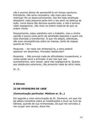 302
não é preciso deixar de apresentá-la em tempo oportuno.
Entretanto, não seria necessário, não mais para isso,
restringir-lhe os desenvolvimentos. Dai-lhe toda amplitude
desejável; cada pequena parte tem o seu peso na balança da
ação, numa época tão decisiva quanto essa, e não é preciso
nada negligenciar, não mais na ordem material do que na
ordem moral.
Pessoalmente, estou satisfeito com o trabalho, mas a minha
opinião é pouca coisa perto da satisfação daqueles a quem ela
está chamada a transformar. O que me alegra, sobretudo,
são suas conseqüências sobre as massas, tanto do espaço
quanto da Terra.
Pergunta. – Se nada vier embaraçá-la, a obra poderá
aparecer em dezembro. Prevedes obstáculos?
Resposta. – Não prevejo nada de dificuldades insuperáveis; a
vossa saúde seria o principal, é por isso que vos
aconselhamos, sem cessar, para não negligenciá-la. Quanto
aos obstáculos exteriores, não pressinto nada de sério neles.
Dr. D.
A Gênese
22 DE FEVEREIRO DE 1868
(Comunicação particular. Médium sr. D...)
Em seguida a uma comunicação do Dr. Demeure, em que me
dá sábios conselhos sobre as modificações a levar ao livro da
Gênese, quando de sua reimpressão, da qual me convidou a
me ocupar sem atraso, disse-lhe:
 
