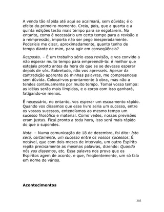 303
A venda tão rápida até aqui se acalmará, sem dúvida; é o
efeito do primeiro momento. Creio, pois, que a quarta e a
quinta edições terão mais tempo para se esgotarem. No
entanto, como é necessário um certo tempo para a revisão e
a reimpressão, importa não ser pego inesperadamente.
Poderíeis me dizer, aproximadamente, quanto tenho de
tempo diante de mim, para agir em conseqüência?
Resposta. – É um trabalho sério essa revisão, e vos convido a
não esperar muito tempo para empreendê-la: é melhor que
estejais pronto antes da hora do que se se devesse esperar
depois de vós. Sobretudo, não vos apresseis. Apesar da
contradição aparente de minhas palavras, me compreendeis
sem dúvida. Colocai-vos prontamente à obra, mas não a
tendes continuamente por muito tempo. Tomai vosso tempo:
as idéias serão mais límpidas, e o corpo com isso ganhará,
fatigando-se menos.
É necessário, no entanto, vos esperar um escoamento rápido.
Quando vos dissemos que esse livro seria um sucesso, entre
os vossos sucessos, entendíamos ao mesmo tempo um
sucesso filosófico e material. Como vedes, nossas previsões
eram justas. Ficai pronto a toda hora, isso será mais rápido
do que o supondes.
Nota. – Numa comunicação de 18 de dezembro, foi dito: Isto
será, certamente, um sucesso entre os vossos sucessos. É
notável, que com dois meses de intervalo, um outro Espírito
repita precisamente as mesmas palavras, dizendo: Quando
nós vos dissemos, etc. Essa palavra nos prova que os
Espíritos agem de acordo, e que, freqüentemente, um só fala
em nome de vários.
Acontecimentos
 