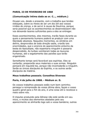 304
PARIS, 23 DE FEVEREIRO DE 1868
(Comunicação íntima dada ao sr. C..., médium.)
Ocupai-vos, desde o presente, com o trabalho que tendes
esboçado, sobre os meios de ser um dia útil aos vossos
irmãos de crença, e de servir à causa da Doutrina, porque
seria possível que os acontecimentos se desenrolassem não
vos deixando lazeres suficientes para a eles se entregar.
Esses acontecimentos, eles mesmos, trarão fases durante as
quais o pensamento humano poderá se produzir com uma
liberdade absoluta. Naqueles momentos, os cérebros em
delírio, desprovidos de toda direção sadia, criarão tais
enormidades, que o anúncio do aparecimento próximo da
besta do Apocalipse, não espantaria ninguém e passaria
despercebido. As turbas vomitaram todas as loucuras
humanas, até o esgotamento das paixões que terão
engendrado.
Semelhante tempo será favorável aos espíritas. Eles se
contarão; prepararão seus materiais e suas armas. Ninguém
pensará em inquietá-los, porque não incomodarão a ninguém.
Serão os únicos discípulos do Espírito, e os outros serão
discípulos da matéria.
Meus trabalhos pessoais. Conselhos Diversos
Paris, 4 de julho de 1868. - Médium sr. D.
Os vossos trabalhos pessoais estão num bom caminho;
persegui a reimpressão da vossa última obra; façais o vosso
quadro geral para o fim do ano, é uma coisa útil e recolocai o
resto sobre nós.
O impulso produzido pela Gênese não está senão em seu
início, e muitos dos elementos abalados pelo seu
aparecimento se alinharão logo sob a vossa bandeira; outras
 