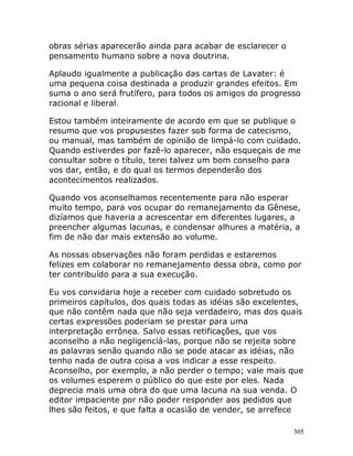 305
obras sérias aparecerão ainda para acabar de esclarecer o
pensamento humano sobre a nova doutrina.
Aplaudo igualmente a publicação das cartas de Lavater: é
uma pequena coisa destinada a produzir grandes efeitos. Em
suma o ano será frutífero, para todos os amigos do progresso
racional e liberal.
Estou também inteiramente de acordo em que se publique o
resumo que vos propusestes fazer sob forma de catecismo,
ou manual, mas também de opinião de limpá-lo com cuidado.
Quando estiverdes por fazê-lo aparecer, não esqueçais de me
consultar sobre o título, terei talvez um bom conselho para
vos dar, então, e do qual os termos dependerão dos
acontecimentos realizados.
Quando vos aconselhamos recentemente para não esperar
muito tempo, para vos ocupar do remanejamento da Gênese,
dizíamos que haveria a acrescentar em diferentes lugares, a
preencher algumas lacunas, e condensar alhures a matéria, a
fim de não dar mais extensão ao volume.
As nossas observações não foram perdidas e estaremos
felizes em colaborar no remanejamento dessa obra, como por
ter contribuído para a sua execução.
Eu vos convidaria hoje a receber com cuidado sobretudo os
primeiros capítulos, dos quais todas as idéias são excelentes,
que não contêm nada que não seja verdadeiro, mas dos quais
certas expressões poderiam se prestar para uma
interpretação errônea. Salvo essas retificações, que vos
aconselho a não negligenciá-las, porque não se rejeita sobre
as palavras senão quando não se pode atacar as idéias, não
tenho nada de outra coisa a vos indicar a esse respeito.
Aconselho, por exemplo, a não perder o tempo; vale mais que
os volumes esperem o público do que este por eles. Nada
deprecia mais uma obra do que uma lacuna na sua venda. O
editor impaciente por não poder responder aos pedidos que
lhes são feitos, e que falta a ocasião de vender, se arrefece
 