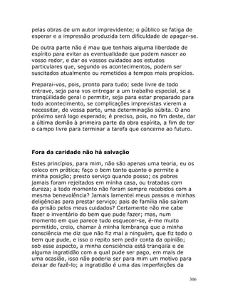 306
pelas obras de um autor imprevidente; o público se fatiga de
esperar e a impressão produzida tem dificuldade de apagar-se.
De outra parte não é mau que tenhais alguma liberdade de
espírito para evitar as eventualidade que podem nascer ao
vosso redor, e dar os vossos cuidados aos estudos
particulares que, segundo os acontecimentos, podem ser
suscitados atualmente ou remetidos a tempos mais propícios.
Preparai-vos, pois, pronto para tudo; sede livre de todo
entrave, seja para vos entregar a um trabalho especial, se a
tranqüilidade geral o permitir, seja para estar preparado para
todo acontecimento, se complicações imprevistas vierem a
necessitar, de vossa parte, uma determinação súbita. O ano
próximo será logo esperado; é preciso, pois, no fim deste, dar
a última demão à primeira parte da obra espírita, a fim de ter
o campo livre para terminar a tarefa que concerne ao futuro.
Fora da caridade não há salvação
Estes princípios, para mim, não são apenas uma teoria, eu os
coloco em prática; faço o bem tanto quanto o permite a
minha posição; presto serviço quando posso; os pobres
jamais foram rejeitados em minha casa, ou tratados com
dureza; a todo momento não foram sempre recebidos com a
mesma benevolência? Jamais lamentei meus passos e minhas
deligências para prestar serviço; pais de família não saíram
da prisão pelos meus cuidados? Certamente não me cabe
fazer o inventário do bem que pude fazer; mas, num
momento em que parece tudo esquecer-se, é-me muito
permitido, creio, chamar à minha lembrança que a minha
consciência me diz que não fiz mal a ninguém, que fiz todo o
bem que pude, e isso o repito sem pedir conta da opinião;
sob esse aspecto, a minha consciência está tranqüila e de
alguma ingratidão com a qual pude ser pago, em mais de
uma ocasião, isso não poderia ser para mim um motivo para
deixar de fazê-lo; a ingratidão é uma das imperfeições da
 