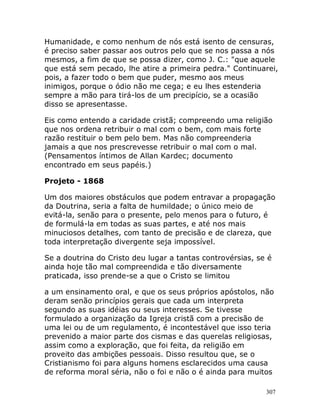 307
Humanidade, e como nenhum de nós está isento de censuras,
é preciso saber passar aos outros pelo que se nos passa a nós
mesmos, a fim de que se possa dizer, como J. C.: "que aquele
que está sem pecado, lhe atire a primeira pedra." Continuarei,
pois, a fazer todo o bem que puder, mesmo aos meus
inimigos, porque o ódio não me cega; e eu lhes estenderia
sempre a mão para tirá-los de um precipício, se a ocasião
disso se apresentasse.
Eis como entendo a caridade cristã; compreendo uma religião
que nos ordena retribuir o mal com o bem, com mais forte
razão restituir o bem pelo bem. Mas não compreenderia
jamais a que nos prescrevesse retribuir o mal com o mal.
(Pensamentos íntimos de Allan Kardec; documento
encontrado em seus papéis.)
Projeto - 1868
Um dos maiores obstáculos que podem entravar a propagação
da Doutrina, seria a falta de humildade; o único meio de
evitá-la, senão para o presente, pelo menos para o futuro, é
de formulá-la em todas as suas partes, e até nos mais
minuciosos detalhes, com tanto de precisão e de clareza, que
toda interpretação divergente seja impossível.
Se a doutrina do Cristo deu lugar a tantas controvérsias, se é
ainda hoje tão mal compreendida e tão diversamente
praticada, isso prende-se a que o Cristo se limitou
a um ensinamento oral, e que os seus próprios apóstolos, não
deram senão princípios gerais que cada um interpreta
segundo as suas idéias ou seus interesses. Se tivesse
formulado a organização da Igreja cristã com a precisão de
uma lei ou de um regulamento, é incontestável que isso teria
prevenido a maior parte dos cismas e das querelas religiosas,
assim como a exploração, que foi feita, da religião em
proveito das ambições pessoais. Disso resultou que, se o
Cristianismo foi para alguns homens esclarecidos uma causa
de reforma moral séria, não o foi e não o é ainda para muitos
 