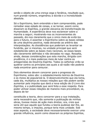 308
senão o objeto de uma crença cega e fanática, resultado que,
num grande número, engendrou a dúvida e a incredulidade
absoluta.
Só o Espiritismo, bem entendido e bem compreendido, pode
remediar esse estado de coisas, e se tornar, assim como
disseram os Espíritos, a grande alavanca da transformação da
Humanidade. A experiência deve nos esclarecer sobre a
marcha a seguir; mostrando-nos os inconvenientes do
passado, diz-nos claramente que o único meio de evitá-los
para o futuro, é assentar o Espiritismo sobre as bases sólidas
de uma doutrina positiva, nada deixando ao arbítrio das
interpretações. As dissidências que poderiam se levantar se
fundirão, por si mesmas, na unidade principal que será
estabelecida sobre as bases mais racionais, se essas bases
são claramente definidas e não deixadas no vago. Ressalta,
ainda, dessas considerações que esta marcha, dirigida com
prudência, é o mais poderoso meio de lutar contra os
antagonistas da Doutrina Espírita. Todos os sofismas virão se
quebrar contra os princípios aos quais a sã razão não poderia
nada encontrar para censurar.
Dois elementos devem concorrer para o progresso do
Espiritismo; estes são: o estabelecimento teórico da Doutrina
e os meios de popularizá-la. O desenvolvimento que ela toma,
cada dia, multiplica as nossas relações que não podem senão
aumentar pelo impulso que dará a nova edição de O Livro dos
Espíritos, e a publicidade que será feita a esse respeito. Para
poder utilizar essas relações de maneira mais proveitável, se,
depois de ter
constituído a teoria, devo concorrer para a sua instalação,
seria necessário que, não somente a publicação de minhas
obras, tivesse meios de ação mais diretos; ora, creio que
seria útil que aquele que fundou a teoria pudesse dar-lhe, ao
mesmo tempo, o impulso, porque teria mais unidade. Sob
esse aspecto, a sociedade deve necessariamente exercer uma
grande influência, assim como disseram os próprios Espíritos,
 