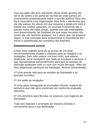 309
mas sua ação não será realmente eficaz senão quando ela
servir de centro e de ponto de reunião de onde partirá um
ensinamento preponderante sobre a opinião pública. Para isso
lhe é necessária uma organização mais forte e elementos que
ela não possui. No século em que estamos e tendo em vista o
estado dos nossos costumes, os recursos financeiros são o
grande motor de todas coisas, quando eles são empregadas
com discernimento. Na hipótese em que esses recursos não
viriam por um caminho qualquer, eis o plano que me proporia
seguir, e cuja execução seria proporcional à importância dos
meios e subordinada aos conselhos dos Espíritos.
Estabelecimento central
A fase mais urgente seria de se prover de um local
convenientemente situado e disposto para as relações e as
recepções. Sem nele colocar um luxo inútil, que estaria
deslocado, seria necessário que nada ali acusasse a penúria, e
que representasse suficientemente para que as pessoas de
distinção pudessem nele vir sem crer muito derrogar. Além do
meu alojamento particular da habitação, deveria compreender:
1º Uma grande sala para as sessões da Sociedade e as
grandes reuniões;
2º Um salão de recepção;
3º Uma peça consagrada às evocações íntimas, espécie de
santuário que não seria profanado por nenhuma ocupação
estranha;
4º Um escritório para Revista, os arquivos e os negócios da
Sociedade.
Tudo isso disposto e arranjado de maneira cômoda e
conveniente para a sua destinação.
 