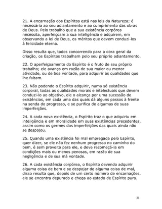 31
21. A encarnação dos Espíritos está nas leis da Natureza; é
necessária ao seu adiantamento e ao cumprimento das obras
de Deus. Pelo trabalho que a sua existência corpórea
necessita, aperfeiçoam a sua inteligência e adquirem, em
observando a lei de Deus, os méritos que devem conduzi-los
à felicidade eterna.
Disso resulta que, todos concorrendo para a obra geral da
criação, os Espíritos trabalham pelo seu próprio adiantamento.
22. O aperfeiçoamento do Espírito é o fruto de seu próprio
trabalho; ele avança em razão de sua maior ou menor
atividade, ou de boa vontade, para adquirir as qualidades que
lhe faltam.
23. Não podendo o Espírito adquirir, numa só existência
corporal, todas as qualidades morais e intelectuais que devem
conduzi-lo ao objetivo, ele o alcança por uma sucessão de
existências, em cada uma das quais dá alguns passos à frente
na senda do progresso, e se purifica de algumas de suas
imperfeições.
24. A cada nova existência, o Espírito traz o que adquiriu em
inteligência e em moralidade em suas existências precedentes,
assim como os germes das imperfeições das quais ainda não
se despojou.
25. Quando uma existência foi mal empregada pelo Espírito,
quer dizer, se ele não fez nenhum progresso no caminho do
bem, é sem proveito para ele, e deve recomeçá-la em
condições mais ou menos penosas, em razão de sua
negligência e de sua má vontade.
26. A cada existência corpórea, o Espírito devendo adquirir
alguma coisa de bem e se despojar de alguma coisa de mal,
disso resulta que, depois de um certo número de encarnações,
ele se encontra depurado e chega ao estado de Espírito puro.
 