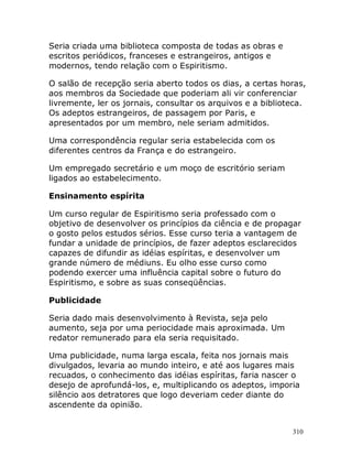 310
Seria criada uma biblioteca composta de todas as obras e
escritos periódicos, franceses e estrangeiros, antigos e
modernos, tendo relação com o Espiritismo.
O salão de recepção seria aberto todos os dias, a certas horas,
aos membros da Sociedade que poderiam ali vir conferenciar
livremente, ler os jornais, consultar os arquivos e a biblioteca.
Os adeptos estrangeiros, de passagem por Paris, e
apresentados por um membro, nele seriam admitidos.
Uma correspondência regular seria estabelecida com os
diferentes centros da França e do estrangeiro.
Um empregado secretário e um moço de escritório seriam
ligados ao estabelecimento.
Ensinamento espírita
Um curso regular de Espiritismo seria professado com o
objetivo de desenvolver os princípios da ciência e de propagar
o gosto pelos estudos sérios. Esse curso teria a vantagem de
fundar a unidade de princípios, de fazer adeptos esclarecidos
capazes de difundir as idéias espíritas, e desenvolver um
grande número de médiuns. Eu olho esse curso como
podendo exercer uma influência capital sobre o futuro do
Espiritismo, e sobre as suas conseqüências.
Publicidade
Seria dado mais desenvolvimento à Revista, seja pelo
aumento, seja por uma periocidade mais aproximada. Um
redator remunerado para ela seria requisitado.
Uma publicidade, numa larga escala, feita nos jornais mais
divulgados, levaria ao mundo inteiro, e até aos lugares mais
recuados, o conhecimento das idéias espíritas, faria nascer o
desejo de aprofundá-los, e, multiplicando os adeptos, imporia
silêncio aos detratores que logo deveriam ceder diante do
ascendente da opinião.
 
