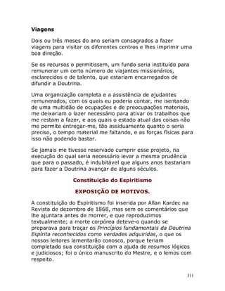 311
Viagens
Dois ou três meses do ano seriam consagrados a fazer
viagens para visitar os diferentes centros e lhes imprimir uma
boa direção.
Se os recursos o permitissem, um fundo seria instituído para
remunerar um certo número de viajantes missionários,
esclarecidos e de talento, que estariam encarregados de
difundir a Doutrina.
Uma organização completa e a assistência de ajudantes
remunerados, com os quais eu poderia contar, me isentando
de uma multidão de ocupações e de preocupações materiais,
me deixariam o lazer necessário para ativar os trabalhos que
me restam a fazer, e aos quais o estado atual das coisas não
me permite entregar-me, tão assiduamente quanto o seria
preciso, o tempo material me faltando, e as forças físicas para
isso não podendo bastar.
Se jamais me tivesse reservado cumprir esse projeto, na
execução do qual seria necessário levar a mesma prudência
que para o passado, é indubitável que alguns anos bastariam
para fazer a Doutrina avançar de alguns séculos.
Constituição do Espiritismo
EXPOSIÇÃO DE MOTIVOS.
A constituição do Espiritismo foi inserida por Allan Kardec na
Revista de dezembro de 1868, mas sem os comentários que
lhe ajuntara antes de morrer, e que reproduzimos
textualmente; a morte corpórea deteve-o quando se
preparava para traçar os Princípios fundamentais da Doutrina
Espírita reconhecidos como verdades adquiridas, o que os
nossos leitores lamentarão conosco, porque teriam
completado sua constituição com a ajuda de resumos lógicos
e judiciosos; foi o único manuscrito do Mestre, e o lemos com
respeito.
 