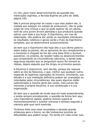 313
(1) Ver, para maior desenvolvimento da questão das
instituições espíritas, a Revista Espírita de julho de 1866,
página 193.
Não é preciso perguntar às coisas o que elas podem dar, à
medida que estejam em estado de produzirem; não se pode
exigir de uma criança o que se pode esperar de um adulto,
nem de uma jovem árvore plantada o que produzirá quando
estiver com toda a sua força. O Espiritismo, em vias de
elaboração, não poderia dar senão os resultados individuais;
os resultados coletivos e gerais serão o fruto do Espiritismo
completo, que se desenvolverá sucessivamente.
Se bem que o Espiritismo não haja dito a sua última palavra
sobre todos os pontos, ele se aproxima de seu complemento e
o momento é chegado de lhe dar uma base forte e durável,
suscetível, no entanto, de receber todos os desenvolvimentos
que comportarão as circunstâncias ulteriores, e dando toda
segurança àqueles que se perguntam quem lhe tomará as
rédeas, depois daquele que lhe dirigiu os primeiros passos.
A Doutrina é imperecível, sem dúvida, porque ela repousa
sobre as leis da Natureza, e que, melhor que qualquer outra,
responde às legítimas aspirações do homem; entretanto, sua
difusão e a sua instalação definitiva podem ser avançadas ou
retardadas pelas circunstâncias, das quais algumas estão
subordinadas à marcha geral das coisas, mas outras são
inerentes à própria Doutrina, à sua constituição e à sua
organização.
Se bem que a questão de fundo seja em tudo preponderante,
e acaba sempre prevalecendo, a questão da forma tem aqui
uma importância capital; poderia mesmo superá-la
momentaneamente e suscitar entraves e atrasos segundo a
maneira pela qual será resolvida.
Teríamos feito uma coisa incompleta e deixado grande
embaraço para o futuro, se não tivéssemos previsto as
dificuldades que podem surgir. Foi tendo em vista evitar isso,
 