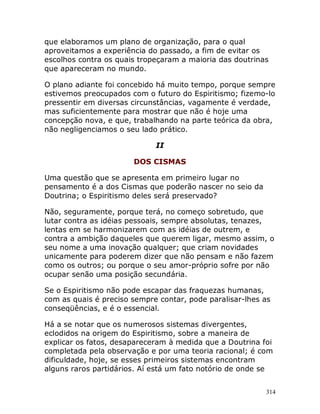 314
que elaboramos um plano de organização, para o qual
aproveitamos a experiência do passado, a fim de evitar os
escolhos contra os quais tropeçaram a maioria das doutrinas
que apareceram no mundo.
O plano adiante foi concebido há muito tempo, porque sempre
estivemos preocupados com o futuro do Espiritismo; fizemo-lo
pressentir em diversas circunstâncias, vagamente é verdade,
mas suficientemente para mostrar que não é hoje uma
concepção nova, e que, trabalhando na parte teórica da obra,
não negligenciamos o seu lado prático.
II
DOS CISMAS
Uma questão que se apresenta em primeiro lugar no
pensamento é a dos Cismas que poderão nascer no seio da
Doutrina; o Espiritismo deles será preservado?
Não, seguramente, porque terá, no começo sobretudo, que
lutar contra as idéias pessoais, sempre absolutas, tenazes,
lentas em se harmonizarem com as idéias de outrem, e
contra a ambição daqueles que querem ligar, mesmo assim, o
seu nome a uma inovação qualquer; que criam novidades
unicamente para poderem dizer que não pensam e não fazem
como os outros; ou porque o seu amor-próprio sofre por não
ocupar senão uma posição secundária.
Se o Espiritismo não pode escapar das fraquezas humanas,
com as quais é preciso sempre contar, pode paralisar-lhes as
conseqüências, e é o essencial.
Há a se notar que os numerosos sistemas divergentes,
eclodidos na origem do Espiritismo, sobre a maneira de
explicar os fatos, desapareceram à medida que a Doutrina foi
completada pela observação e por uma teoria racional; é com
dificuldade, hoje, se esses primeiros sistemas encontram
alguns raros partidários. Aí está um fato notório de onde se
 