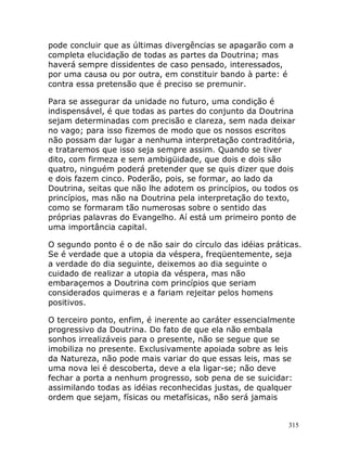 315
pode concluir que as últimas divergências se apagarão com a
completa elucidação de todas as partes da Doutrina; mas
haverá sempre dissidentes de caso pensado, interessados,
por uma causa ou por outra, em constituir bando à parte: é
contra essa pretensão que é preciso se premunir.
Para se assegurar da unidade no futuro, uma condição é
indispensável, é que todas as partes do conjunto da Doutrina
sejam determinadas com precisão e clareza, sem nada deixar
no vago; para isso fizemos de modo que os nossos escritos
não possam dar lugar a nenhuma interpretação contraditória,
e trataremos que isso seja sempre assim. Quando se tiver
dito, com firmeza e sem ambigüidade, que dois e dois são
quatro, ninguém poderá pretender que se quis dizer que dois
e dois fazem cinco. Poderão, pois, se formar, ao lado da
Doutrina, seitas que não lhe adotem os princípios, ou todos os
princípios, mas não na Doutrina pela interpretação do texto,
como se formaram tão numerosas sobre o sentido das
próprias palavras do Evangelho. Aí está um primeiro ponto de
uma importância capital.
O segundo ponto é o de não sair do círculo das idéias práticas.
Se é verdade que a utopia da véspera, freqüentemente, seja
a verdade do dia seguinte, deixemos ao dia seguinte o
cuidado de realizar a utopia da véspera, mas não
embaraçemos a Doutrina com princípios que seriam
considerados quimeras e a fariam rejeitar pelos homens
positivos.
O terceiro ponto, enfim, é inerente ao caráter essencialmente
progressivo da Doutrina. Do fato de que ela não embala
sonhos irrealizáveis para o presente, não se segue que se
imobiliza no presente. Exclusivamente apoiada sobre as leis
da Natureza, não pode mais variar do que essas leis, mas se
uma nova lei é descoberta, deve a ela ligar-se; não deve
fechar a porta a nenhum progresso, sob pena de se suicidar:
assimilando todas as idéias reconhecidas justas, de qualquer
ordem que sejam, físicas ou metafísicas, não será jamais
 