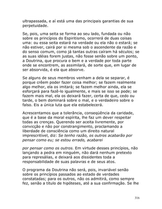 316
ultrapassada, e aí está uma das principais garantias de sua
perpetuidade.
Se, pois, uma seita se forma ao seu lado, fundada ou não
sobre os princípios do Espiritismo, ocorrerá de duas coisas
uma: ou essa seita estará na verdade ou ela não o estará; se
não estiver, cairá por si mesma sob o ascendente da razão e
do senso comum, como já tantas outras caíram há séculos; se
as suas idéias forem justas, não fosse senão sobre um ponto,
a Doutrina, que procura o bem e a verdade por toda parte
onde se encontrem, as assimilará, de sorte que, em lugar de
ser absorvida, é ela que absorve.
Se alguns de seus membros venham a dela se separar, é
porque crêem poder fazer coisa melhor; se fazem realmente
algo melhor, ela os imitará; se fazem melhor ainda, ela se
esforçará para fazê-lo igualmente, e mais se isso se pode; se
fazem mais mal, ela os deixará fazer, certa de que, cedo ou
tarde, o bem dominará sobre o mal, e o verdadeiro sobre o
falso. Eis a única luta que ela estabelecerá.
Acrescentamos que a tolerância, conseqüência da caridade,
que é a base da moral espírita, lhe faz um dever respeitar
todas as crenças. Querendo ser aceita livremente, por
convicção e não por constrangimento, proclamando a
liberdade de consciência como um direito natural
imprescritível, diz: Se tenho razão, os outros acabarão por
pensar como eu; se estou errado, acabarei
por pensar como os outros. Em virtude desses princípios, não
lançando a pedra em ninguém, não dará nenhum pretexto
para represálias, e deixará aos dissidentes toda a
responsabilidade de suas palavras e de seus atos.
O programa da Doutrina não será, pois, invariável senão
sobre os princípios passados ao estado de verdades
constatadas; para os outros, não os admitirá, como sempre
fez, senão a título de hipóteses, até a sua confirmação. Se lhe
 