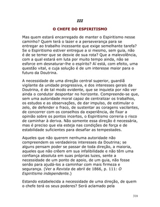 318
III
O CHEFE DO ESPIRITISMO
Mas quem estará encarregado de manter o Espiritismo nesse
caminho? Quem terá o lazer e a perseverança para se
entregar ao trabalho incessante que exige semelhante tarefa?
Se o Espiritismo estiver entregue a si mesmo, sem guia, não
é de se temer que se desvie de sua rota? Que a malevolência,
com a qual estará em luta por muito tempo ainda, não se
esforce em desnaturar-lhe o espírito? Aí está, com efeito, uma
questão vital, e cuja solução é de um interesse maior para o
futuro da Doutrina.
A necessidade de uma direção central superior, guardiã
vigilante da unidade progressiva, e dos interesses gerais da
Doutrina, é de tal modo evidente, que se inquieta por não ver
ainda o condutor despontar no horizonte. Compreende-se que,
sem uma autoridade moral capaz de centralizar os trabalhos,
os estudos e as observações, de dar impulso, de estimular o
zelo, de defender o fraco, de sustentar as coragens vacilantes,
de concorrer com os conselhos da experiência, de fixar a
opinião sobre os pontos incertos, o Espiritismo correria o risco
de caminhar à deriva. Não somente essa direção é necessária,
mas é preciso que ela esteja nas condições de força e de
estabilidade suficientes para desafiar as tempestades.
Aqueles que não querem nenhuma autoridade não
compreendem os verdadeiros interesses da Doutrina; se
alguns pensam poder se passar de toda direção, a maioria,
aqueles que não crêem em sua infalibilidade e não têm uma
confiança absoluta em suas próprias luzes, sente a
necessidade de um ponto de apoio, de um guia, não fosse
senão para ajudá-los a caminhar com mais firmeza e
segurança. (Ver a Revista de abril de 1866, p. 111: O
Espiritismo independente.)
Estando estabelecida a necessidade de uma direção, de quem
o chefe terá os seus poderes? Será aclamado pela
 