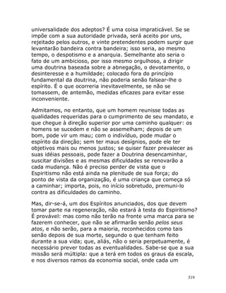 319
universalidade dos adeptos? É uma coisa impraticável. Se se
impõe com a sua autoridade privada, será aceito por uns,
rejeitado pelos outros, e vinte pretendentes podem surgir que
levantarão bandeira contra bandeira; isso seria, ao mesmo
tempo, o despotismo e a anarquia. Semelhante ato seria o
fato de um ambicioso, por isso mesmo orgulhoso, a dirigir
uma doutrina baseada sobre a abnegação, o devotamento, o
desinteresse e a humildade; colocado fora do princípio
fundamental da doutrina, não poderia senão falsear-lhe o
espírito. É o que ocorreria inevitavelmente, se não se
tomassem, de antemão, medidas eficazes para evitar esse
inconveniente.
Admitamos, no entanto, que um homem reunisse todas as
qualidades requeridas para o cumprimento de seu mandato, e
que chegue à direção superior por uma caminho qualquer: os
homens se sucedem e não se assemelham; depois de um
bom, pode vir um mau; com o indivíduo, pode mudar o
espírito da direção; sem ter maus desígnios, pode ele ter
objetivos mais ou menos justos; se quiser fazer prevalecer as
suas idéias pessoais, pode fazer a Doutrina desencaminhar,
suscitar divisões e as mesmas dificuldades se renovarão a
cada mudança. Não é preciso perder de vista que o
Espiritismo não está ainda na plenitude de sua força; do
ponto de vista da organização, é uma criança que começa só
a caminhar; importa, pois, no início sobretudo, premuni-lo
contra as dificuldades do caminho.
Mas, dir-se-á, um dos Espíritos anunciados, dos que devem
tomar parte na regeneração, não estará à testa do Espiritismo?
É provável: mas como não terão na fronte uma marca para se
fazerem conhecer, que não se afirmarão senão pelos seus
atos, e não serão, para a maioria, reconhecidos como tais
senão depois de sua morte, segundo o que tenham feito
durante a sua vida; que, aliás, não o seria perpetuamente, é
necessário prever todas as eventualidades. Sabe-se que a sua
missão será múltipla: que a terá em todos os graus da escala,
e nos diversos ramos da economia social, onde cada um
 