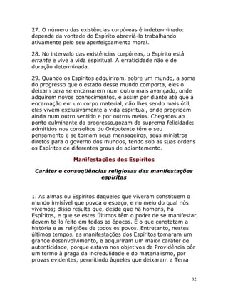 32
27. O número das existências corpóreas é indeterminado:
depende da vontade do Espírito abreviá-lo trabalhando
ativamente pelo seu aperfeiçoamento moral.
28. No intervalo das existências corpóreas, o Espírito está
errante e vive a vida espiritual. A erraticidade não é de
duração determinada.
29. Quando os Espíritos adquiriram, sobre um mundo, a soma
do progresso que o estado desse mundo comporta, eles o
deixam para se encarnarem num outro mais avançado, onde
adquirem novos conhecimentos, e assim por diante até que a
encarnação em um corpo material, não lhes sendo mais útil,
eles vivem exclusivamente a vida espiritual, onde progridem
ainda num outro sentido e por outros meios. Chegados ao
ponto culminante do progresso,gozam da suprema felicidade;
admitidos nos conselhos do Onipotente têm o seu
pensamento e se tornam seus mensageiros, seus ministros
diretos para o governo dos mundos, tendo sob as suas ordens
os Espíritos de diferentes graus de adiantamento.
Manifestações dos Espíritos
Caráter e conseqüências religiosas das manifestações
espíritas
1. As almas ou Espíritos daqueles que viveram constituem o
mundo invisível que povoa o espaço, e no meio do qual nós
vivemos; disso resulta que, desde que há homens, há
Espíritos, e que se estes últimos têm o poder de se manifestar,
devem te-lo feito em todas as épocas. É o que constatam a
história e as religiões de todos os povos. Entretanto, nestes
últimos tempos, as manifestações dos Espíritos tomaram um
grande desenvolvimento, e adquiriram um maior caráter de
autenticidade, porque estava nos objetivos da Providência pôr
um termo à praga da incredulidade e do materialismo, por
provas evidentes, permitindo àqueles que deixaram a Terra
 