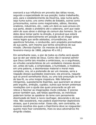 320
exercerá a sua influência em proveito das idéias novas,
segundo a especialidade de sua posição; todos trabalharão,
pois, para o estabelecimento da Doutrina, seja numa parte,
seja numa outra; uns como chefes de Estados, outros como
jurisconsultos, outros como magistrados, sábios, literatos,
oradores, industriais, etc.; cada um dará as suas provas em
sua parte, desde o proletário até o soberano, sem que nada
além de suas obras o distinga do comum dos homens. Se um
deles deve tomar parte na direção, é provável que estará
colocado providencialmente em posição de ali chegar pelos
meios legais que serão adotados; circunstâncias, em
aparência fortuitas, o conduzirão, sem propósito premeditado
de sua parte, sem mesmo que tenha consciência de sua
missão. (Revista Espírita: Os messias do Espiritismo,
fevereiro-março de 1868, páginas 45 e 65.)
Em semelhante caso, o pior de todos os chefes será aquele
que se der por eleito de Deus. Como não é racional admitir
que Deus confia tais missões a ambiciosos, ou a orgulhosos,
as virtudes características de um verdadeiro messias devem
ser, antes de tudo, a simplicidade, a humildade, a modéstia,
em uma palavra, o desinteresse material e moral mais
completo; ora, só a pretensão de ser um messias, seria a
negação dessas qualidades essenciais; ela provaria, naquele
que se prevê semelhante título, ou uma tola presunção se for
de boa-fé, ou uma insigne impostura. Não faltariam
intrigantes, supostamente Espíritas, que quereriam se elevar
pelo orgulho, ambição, cupidez; outros que teriam pretensas
revelações com a ajuda das quais procurarão se pôr em
relevo e fascinar as imaginações muito crédulas. É preciso
prever também que, sob falsas aparências, os indivíduos
poderiam tentar se apoderar do leme com pensamento
dissimulado de fazer o navio naufragar, desviando-o de sua
rota. Não sossobrará, mas poderá experimentar deploráveis
atrasos, que é preciso evitar. Esses são, sem contradita, os
maiores escolhos dos quais o Espiritismo deve se resguardar:
quanto mais ficar consistente, mais os seus adversários lhe
dirigirão ciladas.
 