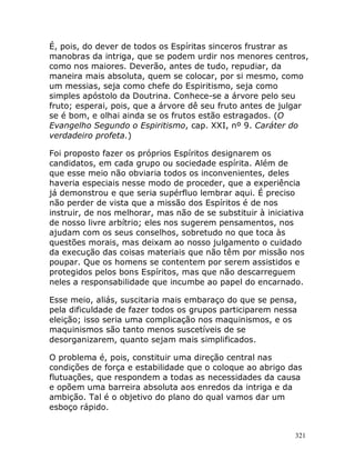 321
É, pois, do dever de todos os Espíritas sinceros frustrar as
manobras da intriga, que se podem urdir nos menores centros,
como nos maiores. Deverão, antes de tudo, repudiar, da
maneira mais absoluta, quem se colocar, por si mesmo, como
um messias, seja como chefe do Espiritismo, seja como
simples apóstolo da Doutrina. Conhece-se a árvore pelo seu
fruto; esperai, pois, que a árvore dê seu fruto antes de julgar
se é bom, e olhai ainda se os frutos estão estragados. (O
Evangelho Segundo o Espiritismo, cap. XXI, nº 9. Caráter do
verdadeiro profeta.)
Foi proposto fazer os próprios Espíritos designarem os
candidatos, em cada grupo ou sociedade espírita. Além de
que esse meio não obviaria todos os inconvenientes, deles
haveria especiais nesse modo de proceder, que a experiência
já demonstrou e que seria supérfluo lembrar aqui. É preciso
não perder de vista que a missão dos Espíritos é de nos
instruir, de nos melhorar, mas não de se substituir à iniciativa
de nosso livre arbítrio; eles nos sugerem pensamentos, nos
ajudam com os seus conselhos, sobretudo no que toca às
questões morais, mas deixam ao nosso julgamento o cuidado
da execução das coisas materiais que não têm por missão nos
poupar. Que os homens se contentem por serem assistidos e
protegidos pelos bons Espíritos, mas que não descarreguem
neles a responsabilidade que incumbe ao papel do encarnado.
Esse meio, aliás, suscitaria mais embaraço do que se pensa,
pela dificuldade de fazer todos os grupos participarem nessa
eleição; isso seria uma complicação nos maquinismos, e os
maquinismos são tanto menos suscetíveis de se
desorganizarem, quanto sejam mais simplificados.
O problema é, pois, constituir uma direção central nas
condições de força e estabilidade que o coloque ao abrigo das
flutuações, que respondem a todas as necessidades da causa
e opõem uma barreira absoluta aos enredos da intriga e da
ambição. Tal é o objetivo do plano do qual vamos dar um
esboço rápido.
 