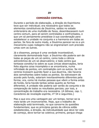 322
IV
COMISSÃO CENTRAL
Durante o período de elaboração, a direção do Espiritismo
teve que ser individual; era necessário que todos os
elementos constitutivos da Doutrina, saídos no estado
embrionário de uma multidão de focos, desembocassem num
centro comum, para ali serem controlados e confrontados, e
que um só pensamento presidisse à sua coordenação para
estabelecer a unidade no conjunto e a harmonia em todas as
partes. Se fora de outro modo, a Doutrina parecer-se-ia a um
mecanismo cujas rodagens não se engrenariam com precisão
umas com as outras.
Já o dissemos, porque é uma verdade incontestável,
claramente demonstrada hoje: a Doutrina não poderia sair de
todas as peças de um só centro, como toda a ciência
astronômica de um só observatório; e todo centro que
tentasse constituí-la sobre as suas únicas observações, teria
feito alguma coisa incompleta e se encontraria, numa
infinidade de pontos, em contradição com os outros. Se mil
centros tivessem querido fazer a sua doutrina, não haveria
dois semelhantes sobre todos os pontos. Se estivessem de
acordo pelo fundo, estariam inevitavelmente diferentes pela
forma; ora, como há muitas pessoas que vêem a forma antes
do fundo, teria havido tantas seitas quanto as formas
diferentes. A unidade não poderia sair senão do conjunto e da
comparação de todos os resultados parciais; por isso, a
concentração do trabalho era necessária. (A Gênese, cap. I,
Caracteres da revelação espírita, nº 54 e seguintes.)
Mas o que era uma vantagem por um tempo, tornar-se-ia
mais tarde um inconveniente. Hoje, que o trabalho de
elaboração está terminado, no que concerne às questões
fundamentais; que os princípios gerais da ciência estão
estabelecidos, a direção, da individualidade que deve ter sido
de começo, deve tornar-se coletiva; primeiro, porque chega
 