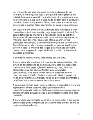 323
um momento em que seu peso excede as forças de um
homem, e, em segundo lugar, porque há mais garantia de
estabilidade numa reunião de indivíduos, dos quais cada um
não tem senão a sua voz, e que nada podem sem o concurso
uns dos outros, do que num único, que pode abusar de sua
autoridade e querer fazer prevalecer as suas idéias pessoais.
Em lugar de um chefe único, a direção será entregue a uma
comissão central permanente, cuja organização e atribuições
serão definidas de maneira a não deixar nada ao arbítrio.
Essa comissão será composta de doze membros titulares, no
máximo, que deverão, para esse efeito, reunir certas
condições requeridas, e de um número igual de conselheiros.
Completar-se-á, ela mesma, segundo as regras igualmente
determinadas, à medida das vagas pela extinção ou outra
causa. Uma disposição especial fixará o modo de nomeação
dos doze primeiros.
A comissão nomeia o seu presidente por um ano.
A autoridade do presidente é puramente administrativa; ele
dirige as deliberações da comissão, zela pela execução dos
trabalhos e pela expedição dos assuntos; mas, fora das
atribuições que lhe são conferidas pelos estatutos
constitutivos, não pode tomar nenhuma decisão sem o
concurso da comissão. Portanto, nada de abusos possíveis,
nada de alimentos à ambição, nada de pretextos de intrigas e
de ciúme, nada de supremacia contundente.
A comissão central será, pois, a cabeça, o verdadeiro chefe do
Espiritismo, chefe coletivo, nada podendo sem o
consentimento da maioria. Suficientemente numerosa para se
esclarecer pela discussão, não o será bastante para que haja
confusão.
A autoridade da comissão central será moderada, e seus atos
controlados pelos congressos ou assembléias gerais, sobre os
quais se falará adiante.
 