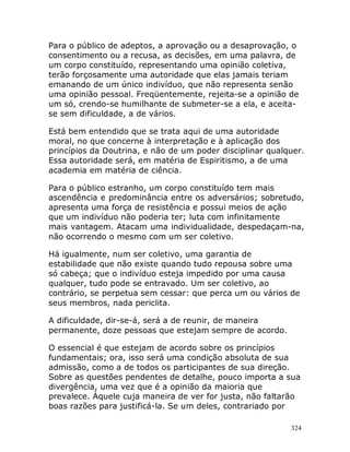 324
Para o público de adeptos, a aprovação ou a desaprovação, o
consentimento ou a recusa, as decisões, em uma palavra, de
um corpo constituído, representando uma opinião coletiva,
terão forçosamente uma autoridade que elas jamais teriam
emanando de um único indivíduo, que não representa senão
uma opinião pessoal. Freqüentemente, rejeita-se a opinião de
um só, crendo-se humilhante de submeter-se a ela, e aceita-
se sem dificuldade, a de vários.
Está bem entendido que se trata aqui de uma autoridade
moral, no que concerne à interpretação e à aplicação dos
princípios da Doutrina, e não de um poder disciplinar qualquer.
Essa autoridade será, em matéria de Espiritismo, a de uma
academia em matéria de ciência.
Para o público estranho, um corpo constituído tem mais
ascendência e predominância entre os adversários; sobretudo,
apresenta uma força de resistência e possui meios de ação
que um indivíduo não poderia ter; luta com infinitamente
mais vantagem. Atacam uma individualidade, despedaçam-na,
não ocorrendo o mesmo com um ser coletivo.
Há igualmente, num ser coletivo, uma garantia de
estabilidade que não existe quando tudo repousa sobre uma
só cabeça; que o indivíduo esteja impedido por uma causa
qualquer, tudo pode se entravado. Um ser coletivo, ao
contrário, se perpetua sem cessar: que perca um ou vários de
seus membros, nada periclita.
A dificuldade, dir-se-á, será a de reunir, de maneira
permanente, doze pessoas que estejam sempre de acordo.
O essencial é que estejam de acordo sobre os princípios
fundamentais; ora, isso será uma condição absoluta de sua
admissão, como a de todos os participantes de sua direção.
Sobre as questões pendentes de detalhe, pouco importa a sua
divergência, uma vez que é a opinião da maioria que
prevalece. Àquele cuja maneira de ver for justa, não faltarão
boas razões para justificá-la. Se um deles, contrariado por
 