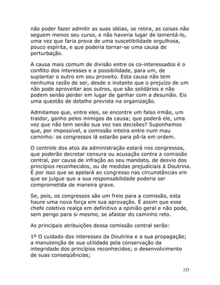 325
não poder fazer admitir as suas idéias, se retira, as coisas não
seguem menos seu curso, e não haveria lugar de lamentá-lo,
uma vez que faria prova de uma suscetibilidade orgulhosa,
pouco espírita, e que poderia tornar-se uma causa de
perturbação.
A causa mais comum de divisão entre os co-interessados é o
conflito dos interesses e a possibilidade, para um, de
suplantar o outro em seu proveito. Esta causa não tem
nenhuma razão de ser, desde o instante que o prejuízo de um
não pode aproveitar aos outros, que são solidários e não
podem senão perder em lugar de ganhar com a desunião. Eis
uma questão de detalhe prevista na organização.
Admitamos que, entre eles, se encontre um falso irmão, um
traidor, ganho pelos inimigos da causa; que poderá ele, uma
vez que não tem senão sua voz nas decisões? Suponhamos
que, por impossível, a comissão inteira entre num mau
caminho: os congressos lá estarão para pô-la em ordem.
O controle dos atos da administração estará nos congressos,
que poderão decretar censura ou acusação contra a comissão
central, por causa de infração ao seu mandato, de desvio dos
princípios reconhecidos, ou de medidas prejudiciais à Doutrina.
É por isso que se apelará ao congresso nas circunstâncias em
que se julgue que a sua responsabilidade poderia ser
comprometida de maneira grave.
Se, pois, os congressos são um freio para a comissão, esta
haure uma nova força em sua aprovação. É assim que esse
chefe coletivo realça em definitivo a opinião geral e não pode,
sem perigo para si mesmo, se afastar do caminho reto.
As principais atribuições dessa comissão central serão:
1º O cuidado dos interesses da Doutrina e a sua propagação;
a manutenção de sua utilidade pela conservação da
integridade dos princípios reconhecidos; o desenvolvimento
de suas conseqüências;
 