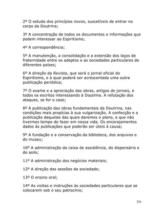 326
2º O estudo dos princípios novos, suscetíveis de entrar no
corpo da Doutrina;
3º A concentração de todos os documentos e informações que
podem interessar ao Espiritismo;
4º A correspondência;
5º A manutenção, a consolidação e a extensão dos laços de
fraternidade entre os adeptos e as sociedades particulares de
diferentes países;
6º A direção da Revista, que será o jornal oficial do
Espiritismo, e à qual poderá ser acrescentada uma outra
publicação periódica;
7º O exame e a apreciação das obras, artigos de jornais, e
todos os escritos interessando à Doutrina. A refutação dos
ataques, se for o caso;
8º A publicação das obras fundamentais da Doutrina, nas
condições mais propícias à sua vulgarização. A confecção e a
publicação daquelas das quais daremos o plano, e que não
tivermos tempo de fazer em nossa vida. Os encorajamentos
dados às publicações que poderão ser úteis à causa;
9º A fundação e a conservação da biblioteca, dos arquivos e
do museu;
10º A administração da caixa de assistência, do dispensário e
do asilo;
11º A administração dos negócios materiais;
12º A direção das sessões da sociedade;
13º O ensino oral;
14º As visitas e instruções às sociedades particulares que se
colocarem sob o seu patrocínio;
 