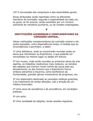 327
15º A convocação dos congressos e das assembléias gerais.
Essas atribuições serão repartidas entre os diferentes
membros da comissão, segundo a especialidade de cada um,
os quais, se for preciso, serão assistidos por um número
suficiente de membros auxiliares, ou de simples empregados.
V
INSTITUIÇÕES ACESSÓRIAS E COMPLEMENTARES DA
COMISSÃO CENTRAL.
Várias instituições complementares da comissão central a ela
serão anexadas, como dependências locais, à medida que as
circunstâncias o permitam, a saber:
1º Uma biblioteca, onde se encontrarão reunidas todas as
obras que interessam ao Espiritismo, e que poderão ser
consultadas no mesmo lugar ou dadas em leitura;
2º Um museu, onde serão reunidas as primeiras obras da arte
espírita, os trabalhos mediúnicos mais notáveis, os retratos
dos adeptos que tiverem muito mérito da causa pelo seu
devotamento, os dos homens que o Espiritismo honra,
embora estranhos à Doutrina, como benfeitores da
Humanidade, grandes gênios missionários do progresso, etc.
3º Um dispensário destinado às consultas médicas gratuitas,
e ao tratamento de certas afecções, sob a direção de um
médico licenciado;
4º Uma caixa de assistência e de previdência, em condições
práticas;
5º Um asilo;
6º Uma sociedade de adeptos, tendo sessões regulares.
 